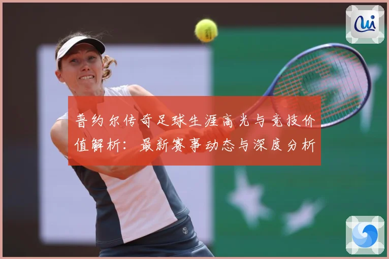 普约尔传奇足球生涯高光与竞技价值解析：最新赛事动态与深度分析