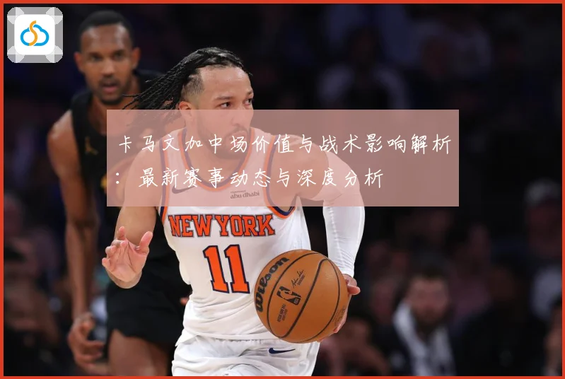 卡马文加中场价值与战术影响解析：最新赛事动态与深度分析