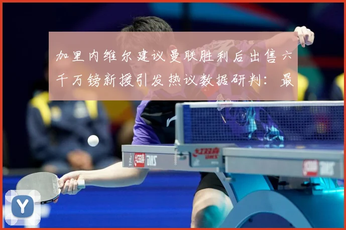 加里内维尔建议曼联胜利后出售六千万镑新援引发热议数据研判：最新赛事动态与深度分析