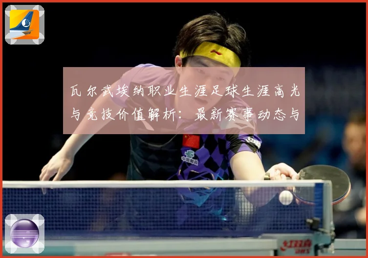 瓦尔武埃纳职业生涯足球生涯高光与竞技价值解析：最新赛事动态与深度分析