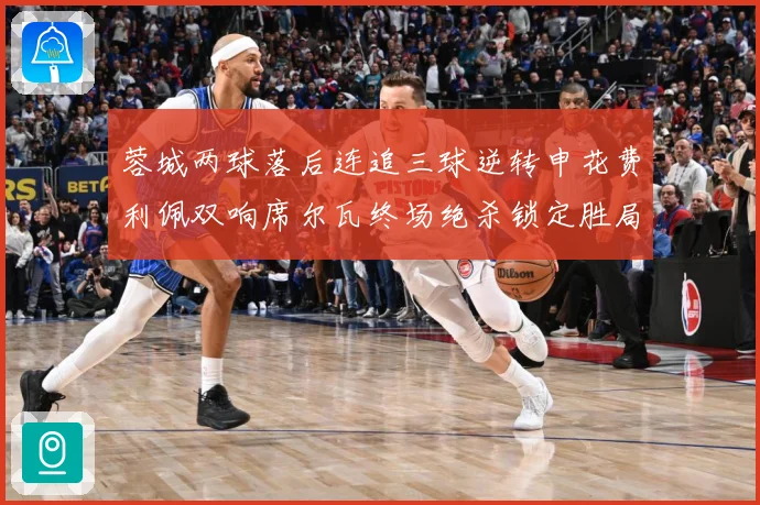 蓉城两球落后连追三球逆转申花费利佩双响席尔瓦终场绝杀锁定胜局专题观察：最新赛事动态与深度分析