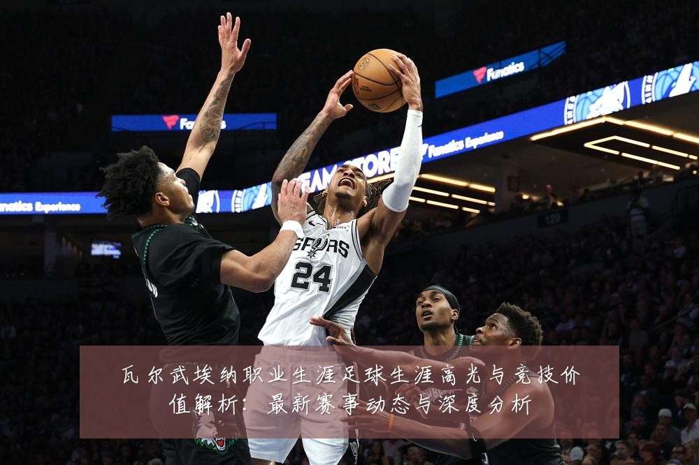 瓦尔武埃纳职业生涯足球生涯高光与竞技价值解析：最新赛事动态与深度分析