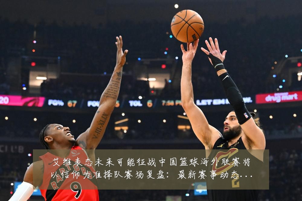 艾维表态未来可能征战中国篮球海外联赛将以信仰为准择队赛场复盘:最新赛事动态与深度分析