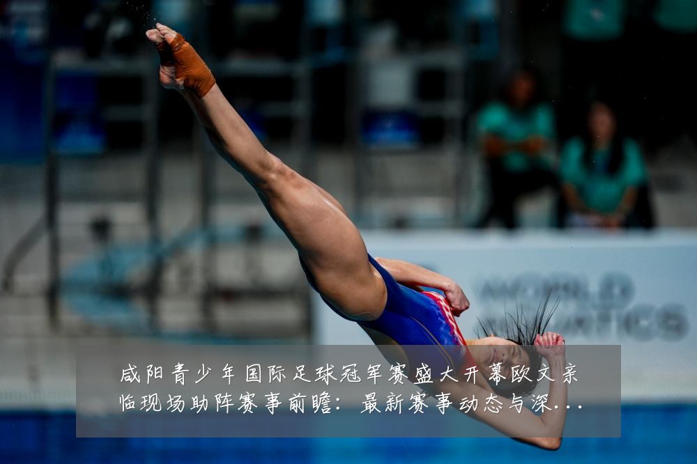 咸阳青少年国际足球冠军赛盛大开幕欧文亲临现场助阵赛事前瞻：最新赛事动态与深度分析
